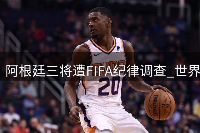 阿根廷三将遭FIFA纪律调查 世界杯决赛暴力事件持续发酵